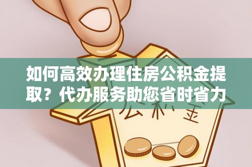 大余如何高效办理住房公积金提取？代办服务助您省时省力