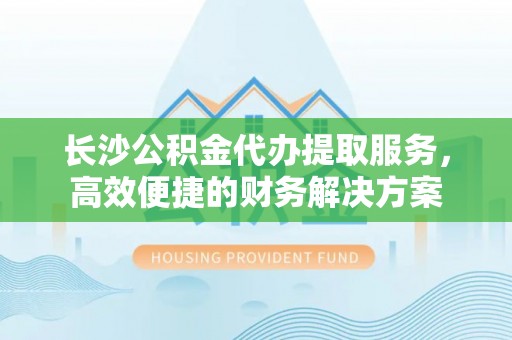 大余长沙公积金代办提取服务，高效便捷的财务解决方案