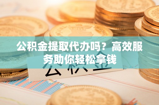大余公积金提取代办吗？高效服务助你轻松拿钱