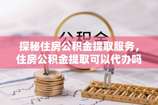 大余探秘住房公积金提取服务，住房公积金提取可以代办吗的全方位解析