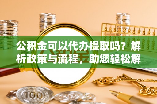 大余公积金可以代办提取吗？解析政策与流程，助您轻松解决疑问