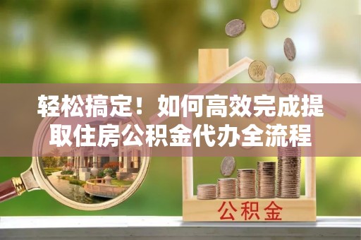 大余轻松搞定！如何高效完成提取住房公积金代办全流程