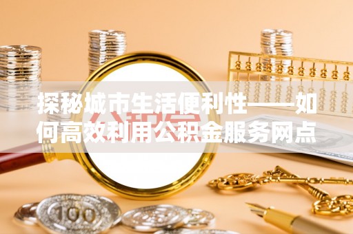 大余探秘城市生活便利性——如何高效利用公积金服务网点查询工具