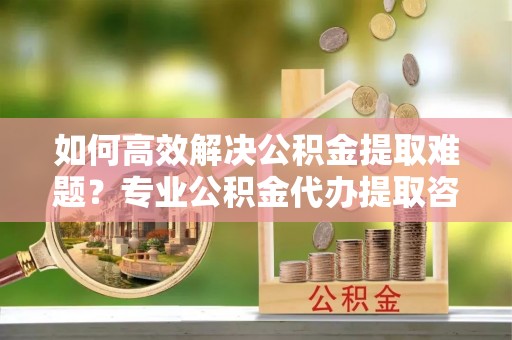 大余如何高效解决公积金提取难题？专业公积金代办提取咨询服务来助力