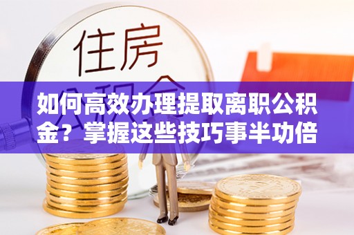 大余如何高效办理提取离职公积金？掌握这些技巧事半功倍