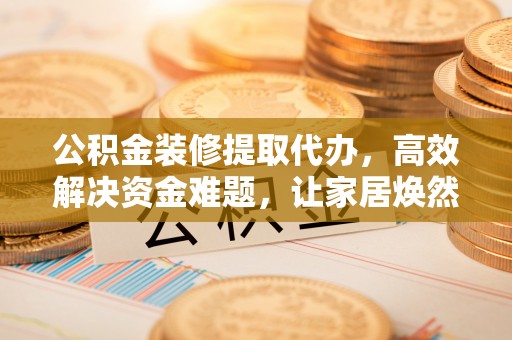 大余公积金装修提取代办，高效解决资金难题，让家居焕然一新