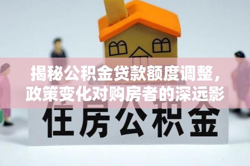 大余揭秘公积金贷款额度调整，政策变化对购房者的深远影响