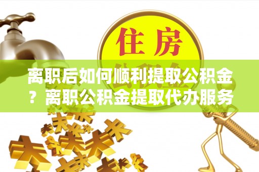 大余离职后如何顺利提取公积金？离职公积金提取代办服务全解析