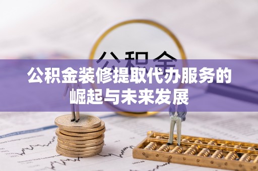 大余公积金装修提取代办服务的崛起与未来发展