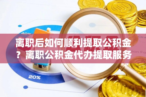 大余离职后如何顺利提取公积金？离职公积金代办提取服务来帮忙