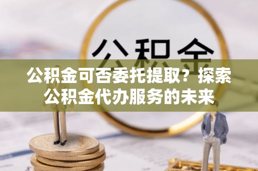 大余公积金可否委托提取？探索公积金代办服务的未来