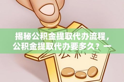 大余揭秘公积金提取代办流程，公积金提取代办要多久？一站式指南为你解答