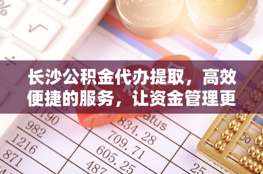 大余长沙公积金代办提取，高效便捷的服务，让资金管理更轻松