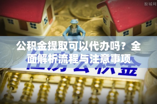 大余公积金提取可以代办吗？全面解析流程与注意事项