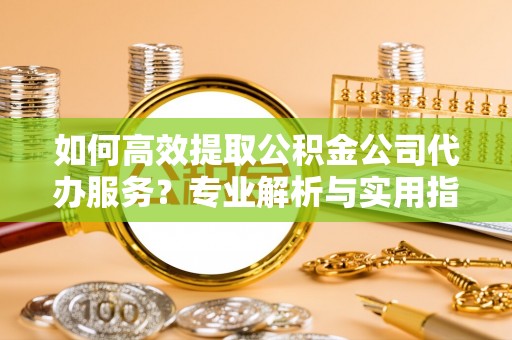 大余如何高效提取公积金公司代办服务？专业解析与实用指南