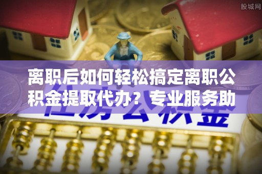 大余离职后如何轻松搞定离职公积金提取代办？专业服务助你一臂之力