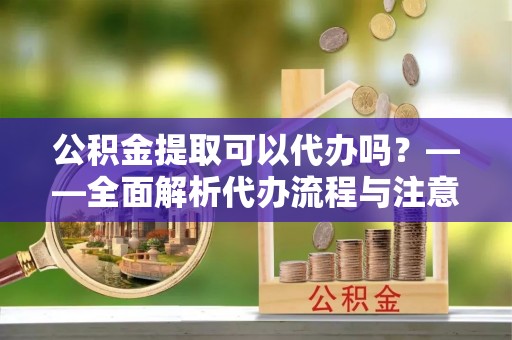大余公积金提取可以代办吗？——全面解析代办流程与注意事项